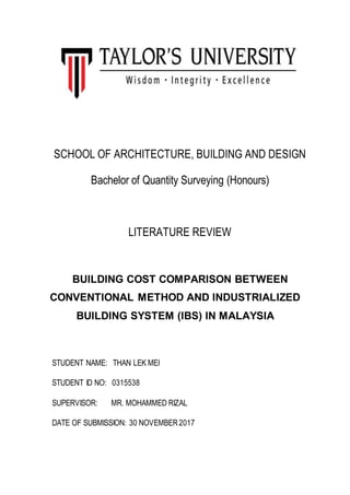 SCHOOL OF ARCHITECTURE, BUILDING AND DESIGN
Bachelor of Quantity Surveying (Honours)
LITERATURE REVIEW
BUILDING COST COMPARISON BETWEEN
CONVENTIONAL METHOD AND INDUSTRIALIZED
BUILDING SYSTEM (IBS) IN MALAYSIA
STUDENT NAME: THAN LEK MEI
STUDENT ID NO: 0315538
SUPERVISOR: MR. MOHAMMED RIZAL
DATE OF SUBMISSION: 30 NOVEMBER2017
 