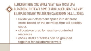 although there is no single "best" way to set up a
classroom, there are some general guidelines that may
be applied to most multigrade classrooms (hill, l., 2002):
Divide your classroom space into different
areas based on the activities that will possibly
occur.
allocate an area for teacher-controlled
resources
chairs, desks or tables can be grouped
together for collaborative work
 