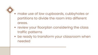 make use of low cupboards, cubbyholes or
partitions to divide the room into different
areas.
review your floorplan considering the class
traffic patterns
be ready to transform your classroom when
needed
 