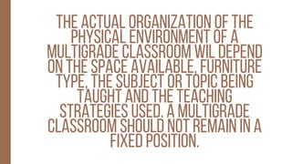 The actual organization of the
physical environment of a
multigrade classroom wil depend
on the space available, furniture
type, the subject or topic being
taught and the teaching
strategies used. a multigrade
classroom should not remain in a
fixed position.
 