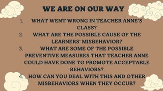 WE ARE ON OUR WAY
WHAT WENT WRONG IN TEACHER ANNE'S
CLASS?
WHAT ARE THE POSSIBLE CAUSE OF THE
LEARNERS' MISBEHAVIOR?
WHAT ARE SOME OF THE POSSIBLE
PREVENTIVE MEASURES THAT TEACHER ANNE
COULD HAVE DONE TO PROMOTE ACCEPTABLE
BEHAVIORS?
HOW CAN YOU DEAL WITH THIS AND OTHER
MISBEHAVIORS WHEN THEY OCCUR?
1.
2.
3.
4.
 