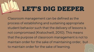 LET'S DIG DEEPER
Classroom management can be defined as the
process of establishing and sustaining appropriate
student behavior such that the delivery of lessons is
not compromised (Kratochwill, 2010). This means
that the purpose of classroom management is not to
maintain order for the sake of maintaining order, but
to maintain order for the sake of learning.
 