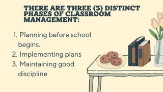 THERE ARE THREE (3) DISTINCT
PHASES OF CLASSROOM
MANAGEMENT:
Planning before school
begins.
Implementing plans
Maintaining good
discipline
1.
2.
3.
 