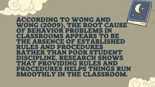 ACCORDING TO WONG AND
WONG (2009), THE ROOT CAUSE
OF BEHAVIOR PROBLEMS IN
CLASSROOMS APPEARS TO BE
THE ABSENCE OF ESTABLISHED
RULES AND PROCEDURES
RATHER THAN POOR STUDENT
DISCIPLINE. RESEARCH SHOWS
THAT PROVIDING RULES AND
PROCEDURES HELPS THINGS RUN
SMOOTHLY IN THE CLASSROOM.
 