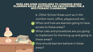 HERE ARE SOME GUIDELINES TO CONSIDER WHEN
PLANNING RULES, ROUTINES AND PROCEDURES FOR A
MULTIGRADE CLASSROOM:
b. Other School Areas such as in the
comfort room, office, playground, etc.
When and how are learners going to have
access to these areas?
What rules and procedures are you going
to implement for the lining up and going to
these areas?
How should learners behave in these
areas?
 