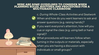 HERE ARE SOME GUIDELINES TO CONSIDER WHEN
PLANNING RULES, ROUTINES AND PROCEDURES FOR A
MULTIGRADE CLASSROOM:
c. During Whole-Class Activities and Seatwork
When and how do you want learners to ask and
answer questions (e.g. raising hands)?
If you want everyone's attention, how will you
cue or signal the class (e.g. using bell or hand
signal)?
What procedures will learners follow when
turning in the outputs or materials, especially
when you are having a discussion with
individuals or small groups?
 