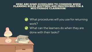 HERE ARE SOME GUIDELINES TO CONSIDER WHEN
PLANNING RULES, ROUTINES AND PROCEDURES FOR A
MULTIGRADE CLASSROOM:
What procedures will you use for returning
work?
What can the learners do when they are
done with their tasks?
 