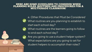 HERE ARE SOME GUIDELINES TO CONSIDER WHEN
PLANNING RULES, ROUTINES AND PROCEDURES FOR A
MULTIGRADE CLASSROOM:
e. Other Procedures that Must be Considered
What routines are you planning to establish to
start each school day?
What routines are the learners going to follow
to end each school day?
Are you going to use a student helper system?
What expectations are you going to set for
student helpers to accomplish their roles?
 