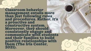 Classroom behavior
management entails more
than just following rules
and procedures. Rather, it's
a proactive and
constructive system.
Moreover, they should
consistently engage and
communicate with students
and their families to build
positive relationships with
them (The Iris Center,
2021).
 