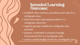 Intended Learning
Outcome:
2
establish clear routines, procedures and rules for a
multigrade class
determine ways of grouping students in a
multigrade classroom
organize groups suitable for multigrade class
activities
prepare a timetable to properly manage
instructional time in a multigrade class
create a sample budget of work for a multigrade class
 