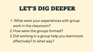 LET'S DIG DEEPER
What were your experiences with group
work in the classroom?
How were the groups formed?
Did working in a group help you learnmore
effectively? In what way?
1.
2.
3.
 