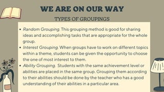 TYPES OF GROUPINGS
WE ARE ON OUR WAY
Random Grouping. This grouping method is good for sharing
ideas and accomplishing tasks that are appropriate for the whole
group.
Interest Grouping. When groups have to work on different topics
within a theme, students can be given the opportunity to choose
the one of most interest to them.
Ability Grouping. Students with the same achievement level or
abilities are placed in the same group. Grouping them according
to their abilities should be done by the teacher who has a good
understanding of their abilities in a particular area.
 