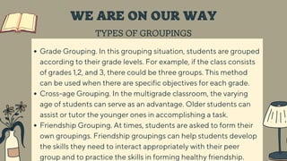 TYPES OF GROUPINGS
WE ARE ON OUR WAY
Grade Grouping. In this grouping situation, students are grouped
according to their grade levels. For example, if the class consists
of grades 1,2, and 3, there could be three groups. This method
can be used when there are specific objectives for each grade.
Cross-age Grouping. In the multigrade classroom, the varying
age of students can serve as an advantage. Older students can
assist or tutor the younger ones in accomplishing a task.
Friendship Grouping. At times, students are asked to form their
own groupings. Friendship groupings can help students develop
the skills they need to interact appropriately with their peer
group and to practice the skills in forming healthy friendship.
 