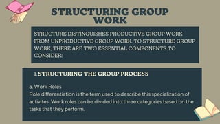 STRUCTURE DISTINGUISHES PRODUCTIVE GROUP WORK
FROM UNPRODUCTIVE GROUP WORK. TO STRUCTURE GROUP
WORK, THERE ARE TWO ESSENTIAL COMPONENTS TO
CONSIDER:
STRUCTURING THE GROUP PROCESS
1.
a. Work Roles
Role differentiation is the term used to describe this specialization of
activites. Work roles can be divided into three categories based on the
tasks that they perform.
STRUCTURING GROUP
WORK
 