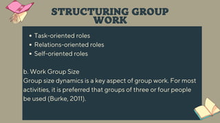 Task-oriented roles
Relations-oriented roles
Self-oriented roles
b. Work Group Size
Group size dynamics is a key aspect of group work. For most
activities, it is preferred that groups of three or four people
be used (Burke, 2011).
STRUCTURING GROUP
WORK
 