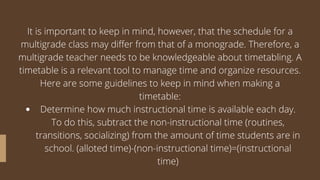 Determine how much instructional time is available each day.
To do this, subtract the non-instructional time (routines,
transitions, socializing) from the amount of time students are in
school. (alloted time)-(non-instructional time)=(instructional
time)
It is important to keep in mind, however, that the schedule for a
multigrade class may differ from that of a monograde. Therefore, a
multigrade teacher needs to be knowledgeable about timetabling. A
timetable is a relevant tool to manage time and organize resources.
Here are some guidelines to keep in mind when making a
timetable:
 