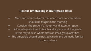 Math and other subjects that need more concentration
should be taught in the morning
Consider the student's maturity and attention span.
Allow adequate time to teach and supervise all the grade
levels may it be in whole class or small group activities.
The timetable should be posted clearly and be made familiar
to the students
Tips for timetabling in multigrade class:
 