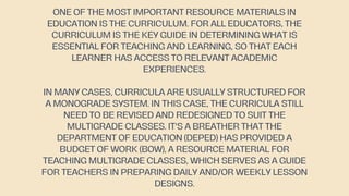 ONE OF THE MOST IMPORTANT RESOURCE MATERIALS IN
EDUCATION IS THE CURRICULUM. FOR ALL EDUCATORS, THE
CURRICULUM IS THE KEY GUIDE IN DETERMINING WHAT IS
ESSENTIAL FOR TEACHING AND LEARNING, SO THAT EACH
LEARNER HAS ACCESS TO RELEVANT ACADEMIC
EXPERIENCES.
IN MANY CASES, CURRICULA ARE USUALLY STRUCTURED FOR
A MONOGRADE SYSTEM. IN THIS CASE, THE CURRICULA STILL
NEED TO BE REVISED AND REDESIGNED TO SUIT THE
MULTIGRADE CLASSES. IT'S A BREATHER THAT THE
DEPARTMENT OF EDUCATION (DEPED) HAS PROVIDED A
BUDGET OF WORK (BOW), A RESOURCE MATERIAL FOR
TEACHING MULTIGRADE CLASSES, WHICH SERVES AS A GUIDE
FOR TEACHERS IN PREPARING DAILY AND/OR WEEKLY LESSON
DESIGNS.
 