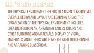 the physical environment refers to a given classroom's
overall design and layout and learning areas. the
organization of the physical environment includes
creating floor plan, arranging tables, chairs and
other furniture and materials, display of visual
materials, and others which are related too designing
and arranging classroom.
LET'S DIG DEEPER
 