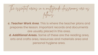 The essential areas in a multigrade classrooms are as
follows:
c. Teacher Work Area. This is where the teacher plans and
prepares the lesson. Important records and documents
are usually placed in this area.
d. Additional Areas. Some of these are the reading area,
arts and crafts area, resources and materials area and
personal hygiene area.
 