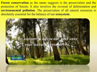 Forest conservation as the name suggests is the preservation and the
protection of forests. It also involves the reversal of deforestation and
environmental pollution. The preservation of all natural resources is
absolutely essential for the balance of our ecosystem.
 