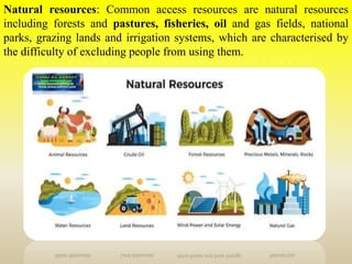 Natural resources: Common access resources are natural resources
including forests and pastures, fisheries, oil and gas fields, national
parks, grazing lands and irrigation systems, which are characterised by
the difficulty of excluding people from using them.
 