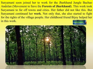 Suryamani soon joined her to work for the Jharkhand Jungle Bachao
Andolan (Movement to Save the Forests of Jharkhand). This work took
Suryamani to far off towns and cities. Her father did not like this. But
Suryamani continued her work. Not only that, she also started to fight
for the rights of the village people. Her childhood friend Bijoy helped her
in this work.
 