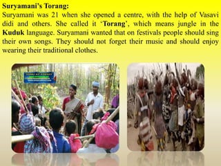 Suryamani’s Torang:
Suryamani was 21 when she opened a centre, with the help of Vasavi
didi and others. She called it ‘Torang’, which means jungle in the
Kuduk language. Suryamani wanted that on festivals people should sing
their own songs. They should not forget their music and should enjoy
wearing their traditional clothes.
 