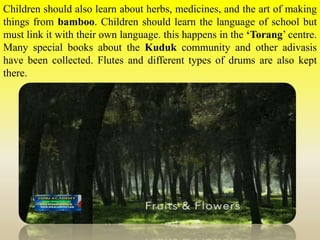 Children should also learn about herbs, medicines, and the art of making
things from bamboo. Children should learn the language of school but
must link it with their own language. this happens in the ‘Torang’ centre.
Many special books about the Kuduk community and other adivasis
have been collected. Flutes and different types of drums are also kept
there.
 