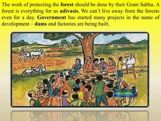 The work of protecting the forest should be done by their Gram Sabha. A
forest is everything for us adivasis. We can’t live away from the forests
even for a day. Government has started many projects in the name of
development – dams and factories are being built.
 