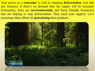 Your power as a consumer is vital to stopping deforestation. Just like
any business, if there’s no demand then the supply will be lessened.
Fortunately, there are environmentally and forest friendly businesses
that are helping to stop deforestation. They need your support. Let’s
encourage their efforts by patronizing their products.
 