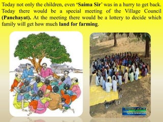 Today not only the children, even ‘Saima Sir’ was in a hurry to get back.
Today there would be a special meeting of the Village Council
(Panchayat). At the meeting there would be a lottery to decide which
family will get how much land for farming.
 