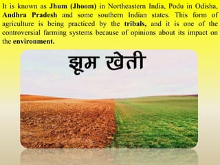It is known as Jhum (Jhoom) in Northeastern India, Podu in Odisha,
Andhra Pradesh and some southern Indian states. This form of
agriculture is being practiced by the tribals, and it is one of the
controversial farming systems because of opinions about its impact on
the environment.
 