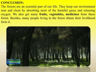 CONCLUSION:
The forests are an essential part of our life. They keep our environment
neat and clean by absorbing most of the harmful gases and releasing
oxygen. We also get many fruits, vegetables, medicines from these
forest. Besides, many people living in the forest obtain their livelihood
form it.
 