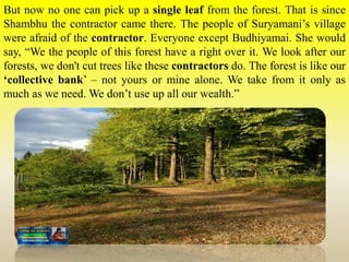 But now no one can pick up a single leaf from the forest. That is since
Shambhu the contractor came there. The people of Suryamani’s village
were afraid of the contractor. Everyone except Budhiyamai. She would
say, “We the people of this forest have a right over it. We look after our
forests, we don't cut trees like these contractors do. The forest is like our
‘collective bank’ – not yours or mine alone. We take from it only as
much as we need. We don’t use up all our wealth.”
 