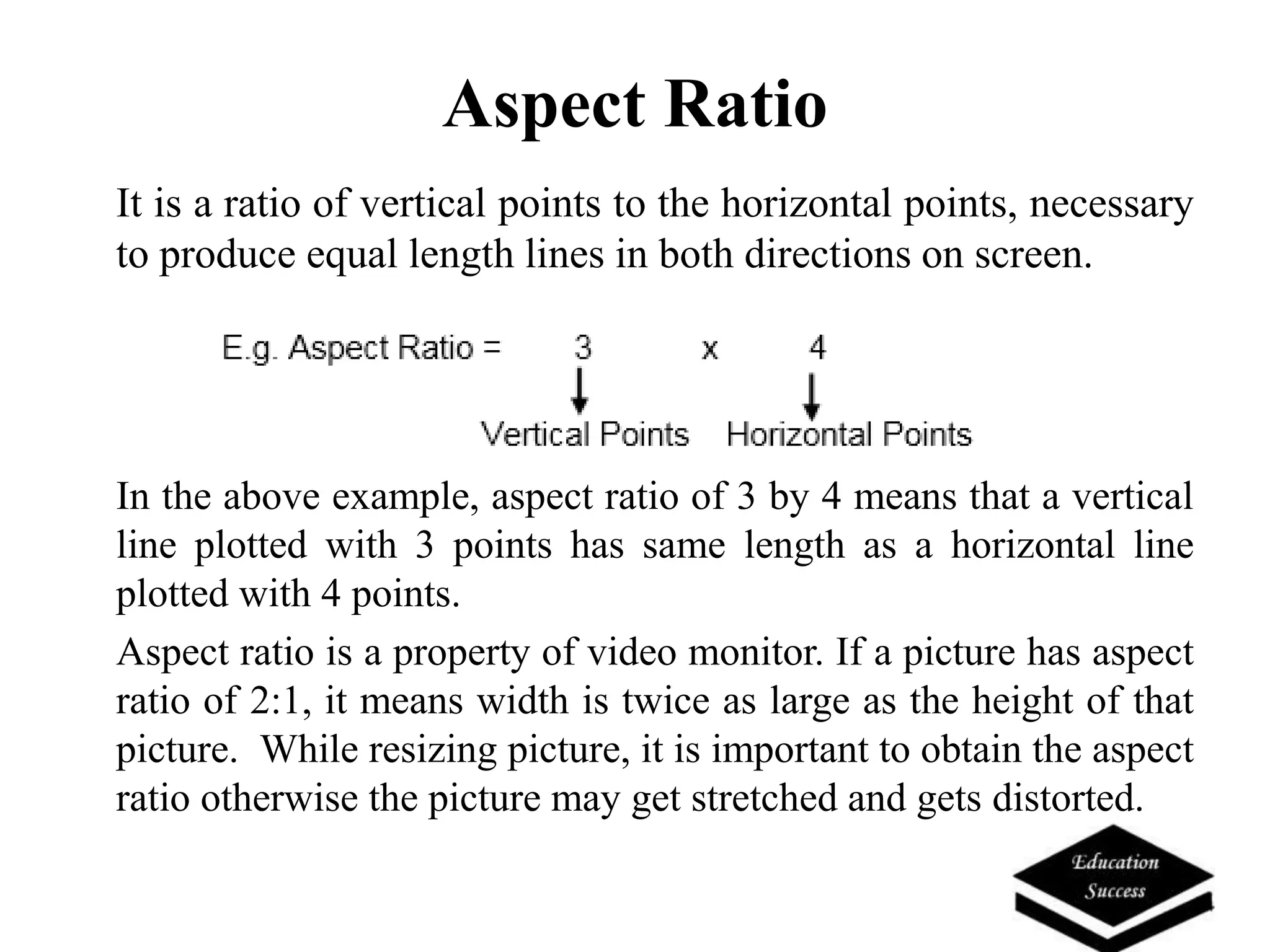 Aspect Ratio
It is a ratio of vertical points to the horizontal points, necessary
to produce equal length lines in both directions on screen.
In the above example, aspect ratio of 3 by 4 means that a vertical
line plotted with 3 points has same length as a horizontal line
plotted with 4 points.
Aspect ratio is a property of video monitor. If a picture has aspect
ratio of 2:1, it means width is twice as large as the height of that
picture. While resizing picture, it is important to obtain the aspect
ratio otherwise the picture may get stretched and gets distorted.
 