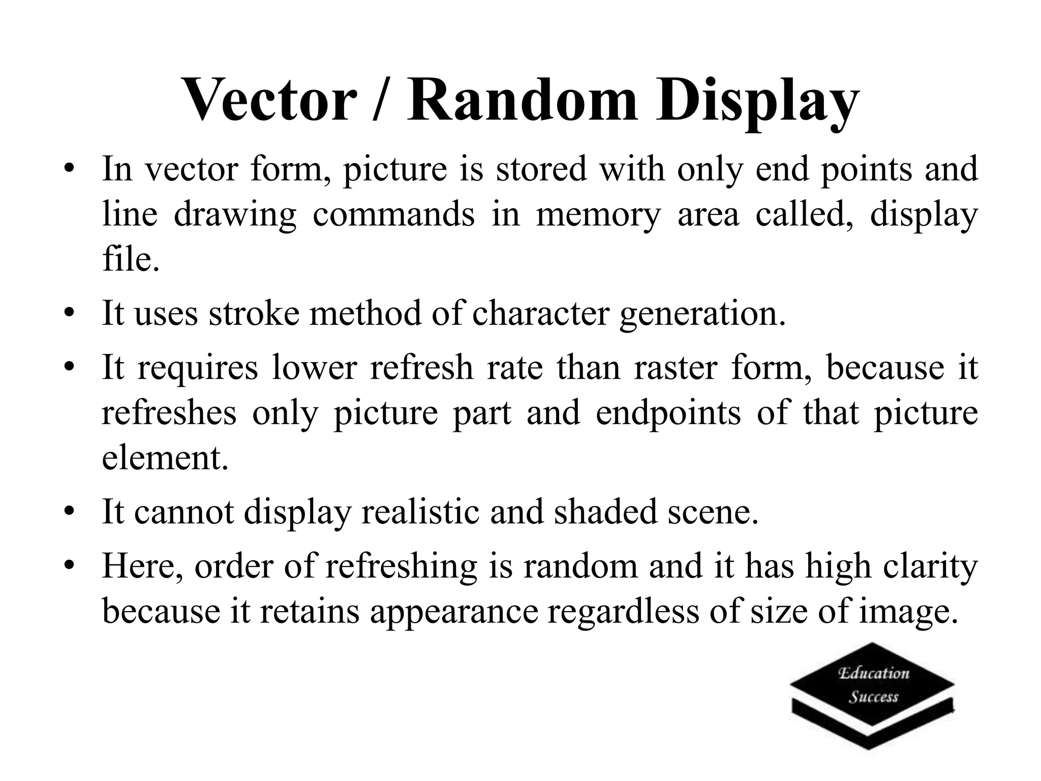 Vector / Random Display
• In vector form, picture is stored with only end points and
line drawing commands in memory area called, display
file.
• It uses stroke method of character generation.
• It requires lower refresh rate than raster form, because it
refreshes only picture part and endpoints of that picture
element.
• It cannot display realistic and shaded scene.
• Here, order of refreshing is random and it has high clarity
because it retains appearance regardless of size of image.
 