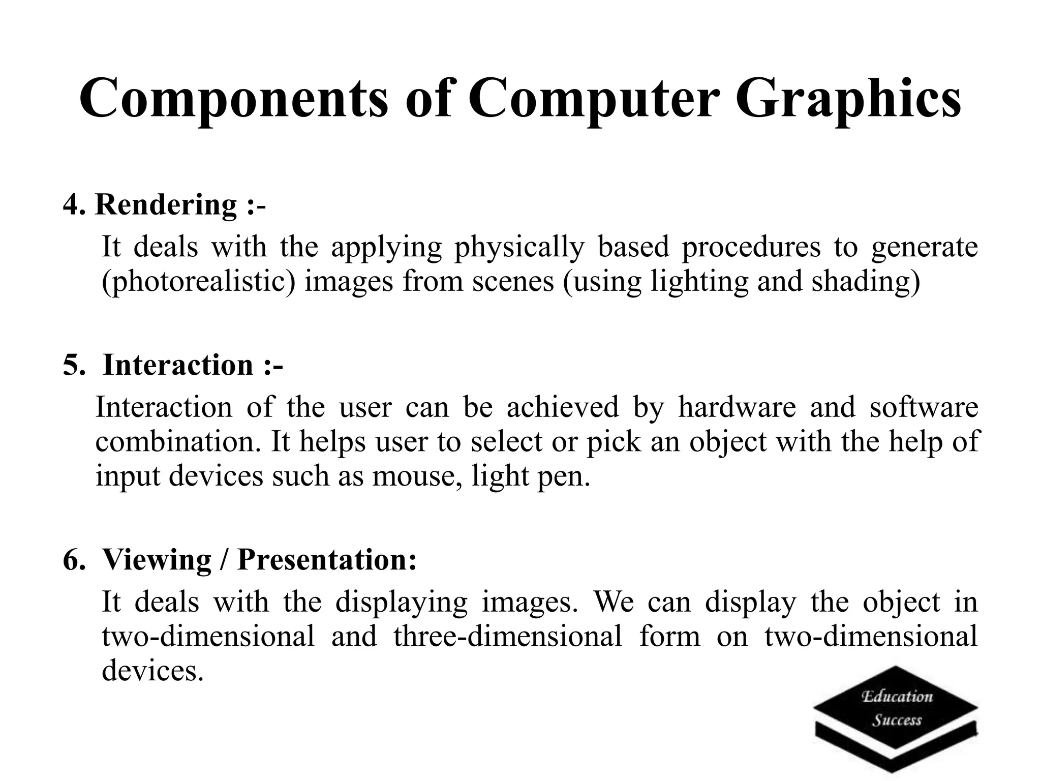 Components of Computer Graphics
4. Rendering :-
It deals with the applying physically based procedures to generate
(photorealistic) images from scenes (using lighting and shading)
5. Interaction :-
Interaction of the user can be achieved by hardware and software
combination. It helps user to select or pick an object with the help of
input devices such as mouse, light pen.
6. Viewing / Presentation:
It deals with the displaying images. We can display the object in
two-dimensional and three-dimensional form on two-dimensional
devices.
 