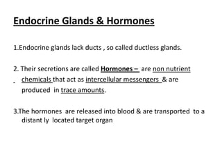 Endocrine Glands & Hormones

1.Endocrine glands lack ducts , so called ductless glands.

2. Their secretions are called Hormones – are non nutrient
   chemicals that act as intercellular messengers & are
   produced in trace amounts.

3.The hormones are released into blood & are transported to a
   distant ly located target organ
 