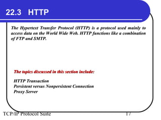 22.3 HTTP 
The Hypertext Transfer Protocol (HTTP) is a protocol uusseedd mmaaiinnllyy ttoo 
aacccceessss ddaattaa oonn tthhee WWoorrlldd WWiiddee WWeebb.. HHTTTTPP ffuunnccttiioonnss lliikkee aa ccoommbbiinnaattiioonn 
ooff FFTTPP aanndd SSMMTTPP.. 
TThhee ttooppiiccss ddiissccuusssseedd iinn tthhiiss sseeccttiioonn iinncclluuddee:: 
HHTTTTPP TTrraannssaaccttiioonn 
PPeerrssiisstteenntt vveerrssuuss NNoonnppeerrssiisstteenntt CCoonnnneeccttiioonn 
PPrrooxxyy SSeerrvveerr 
TCP/IP Protocol Suite 17 
 