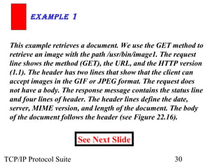 ExamplE 1 
This example retrieves a document. We use the GET method to 
retrieve an image with the path /usr/bin/image1. The request 
line shows the method (GET), the URL, and the HTTP version 
(1.1). The header has two lines that show that the client can 
accept images in the GIF or JPEG format. The request does 
not have a body. The response message contains the status line 
and four lines of header. The header lines define the date, 
server, MIME version, and length of the document. The body 
of the document follows the header (see Figure 22.16). 
See Next Slide 
TCP/IP Protocol Suite 30 
 