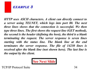 ExamplE 3 
HTTP uses ASCII characters. A client can directly connect to 
a server using TELNET, which logs into port 80. The next 
three lines shows that the connection is successful. We then 
type three lines. The first shows the request line (GET method), 
the second is the header (defining the host), the third is a blank 
terminating the request. The server response is seven lines 
starting with the status line. The blank line at the end 
terminates the server response. The file of 14230 lines is 
received after the blank line (not shown here). The last line is 
the output by the client. 
See Next Slide 
TCP/IP Protocol Suite 34 
 