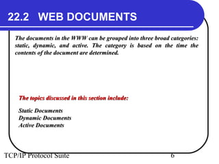 22.2 WEB DOCUMENTS 
The documents in the WWW can be grouped into tthhrreeee bbrrooaadd ccaatteeggoorriieess:: 
ssttaattiicc,, ddyynnaammiicc,, aanndd aaccttiivvee.. TThhee ccaatteeggoorryy iiss bbaasseedd oonn tthhee ttiimmee tthhee 
ccoonntteennttss ooff tthhee ddooccuummeenntt aarree ddeetteerrmmiinneedd.. 
TThhee ttooppiiccss ddiissccuusssseedd iinn tthhiiss sseeccttiioonn iinncclluuddee:: 
SSttaattiicc DDooccuummeennttss 
DDyynnaammiicc DDooccuummeennttss 
AAccttiivvee DDooccuummeennttss 
TCP/IP Protocol Suite 6 
 