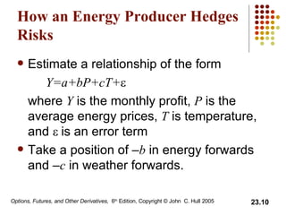 How an Energy Producer Hedges Risks Estimate a relationship of the form Y=a+bP+cT+  where  Y  is the monthly profit,  P  is the average energy prices,  T  is temperature, and   is an error term Take a position of – b  in energy forwards and – c  in weather forwards. 