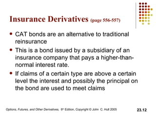 Insurance Derivatives  (page 556-557) CAT bonds are an alternative to traditional reinsurance This is a bond issued by a subsidiary of an insurance company that pays a higher-than-normal interest rate. If claims of a certain type are above a certain level the interest and possibly the principal on the bond are used to meet claims 