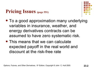 Pricing Issues  (page 551) To a good approximation many underlying variables in insurance, weather, and energy derivatives contracts can be assumed to have zero systematic risk.  This means that we can calculate expected payoff in the real world and discount at the risk-free rate 