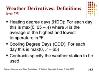 Weather Derivatives: Definitions (page 552) Heating degree days (HDD): For each day this is max(0, 65  –  A ) where  A  is the average of the highest and lowest temperature in  ºF. Cooling Degree Days (CDD): For each day this is max(0,  A  –  65) Contracts specify the weather station to be used 
