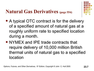 Natural Gas Derivatives  (page 554) A typical OTC contract is for the delivery of a specified amount of natural gas at a roughly uniform rate to specified location during a month.  NYMEX and IPE trade contracts that require delivery of 10,000 million British thermal units of natural gas to a specified location 