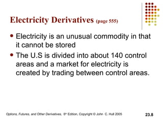 Electricity Derivatives  (page 555) Electricity is an unusual commodity in that it cannot be stored The U.S is divided into about 140 control areas and a market for electricity is created by trading between control areas.  