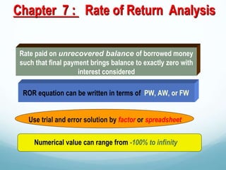 Chapter 7 : Rate of Return Analysis
Rate paid on unrecovered balance of borrowed money
such that final payment brings balance to exactly zero with
interest considered
ROR equation can be written in terms of PW, AW, or FW
Numerical value can range from -100% to infinity
Use trial and error solution by factor or spreadsheet
 